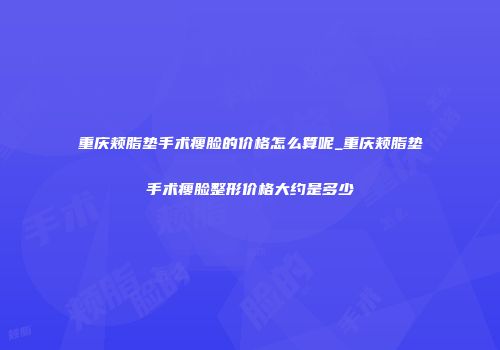 重庆颊脂垫手术瘦脸的价格怎么算呢_重庆颊脂垫手术瘦脸整形价格大约是多少
