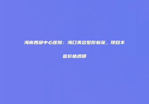 海南西部中心医院：海口美容整形新宠，项目丰富价格透明