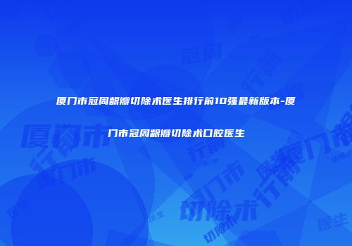 厦门市冠周龈瓣切除术医生排行前10强最新版本-厦门市冠周龈瓣切除术口腔医生