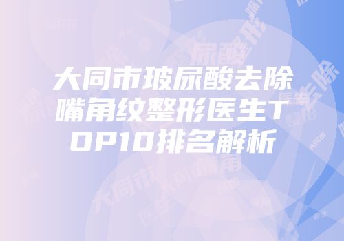 大同市玻尿酸去除嘴角纹整形医生TOP10排名解析