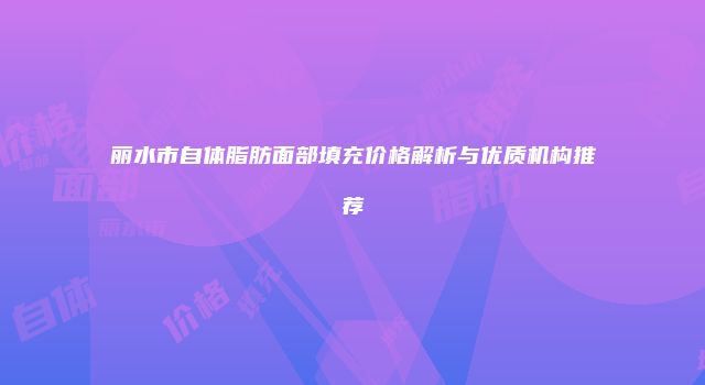 丽水市自体脂肪面部填充价格解析与优质机构推荐