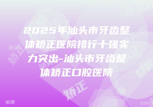 2025年汕头市牙齿整体矫正医院排行十强实力突出-汕头市牙齿整体矫正口腔医院