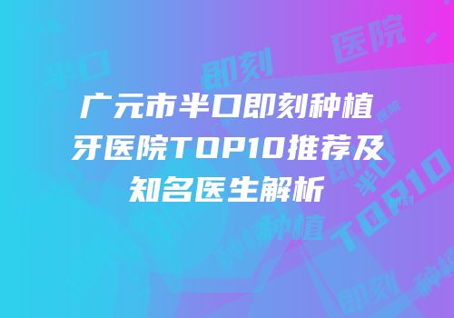 广元市半口即刻种植牙医院TOP10推荐及知名医生解析