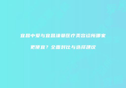 宜昌中爱与宜昌涞曼医疗美容诊所哪家更便宜？全面对比与选择建议