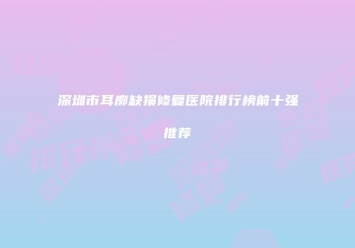深圳市耳廓缺损修复医院排行榜前十强推荐