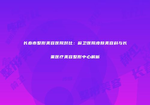 长春市整形美容医院对比：前卫医院皮肤美容科与长莱医疗美容整形中心解析