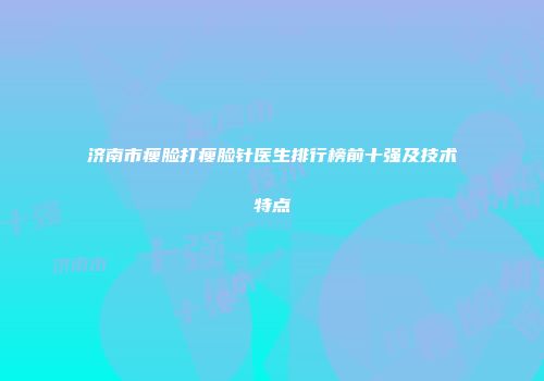 济南市瘦脸打瘦脸针医生排行榜前十强及技术特点