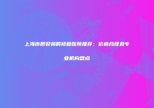 上海市唇裂鼻畸修复医院推荐：价格合理且专业机构盘点