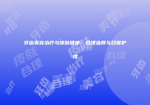 牙齿美容治疗与皮肤健康：合理选择与日常护理
