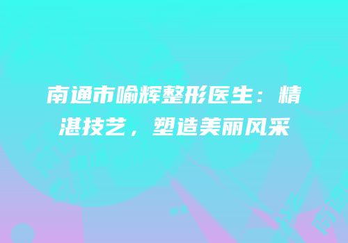 南通市喻辉整形医生：精湛技艺，塑造美丽风采