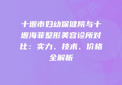 十堰市妇幼保健院与十堰海菲整形美容诊所对比：实力、技术、价格全解析