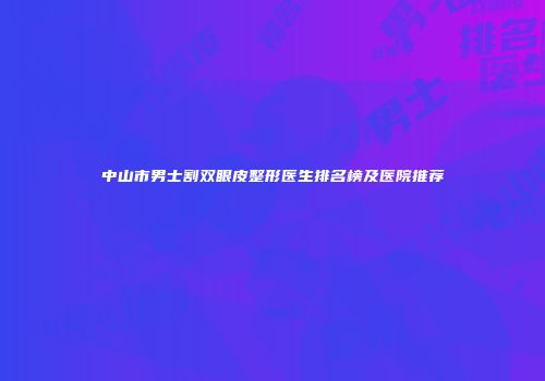 中山市男士割双眼皮整形医生排名榜及医院推荐