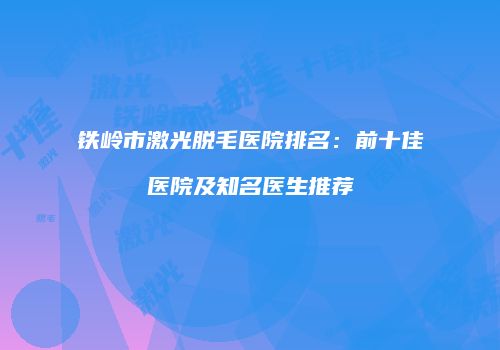 铁岭市激光脱毛医院排名：前十佳医院及知名医生推荐