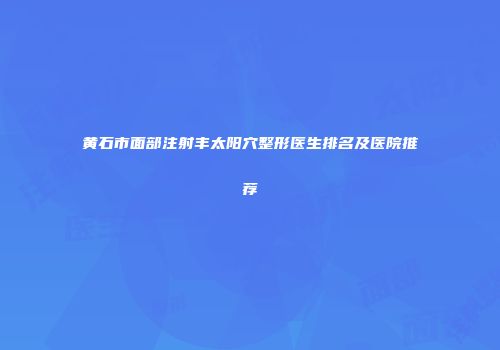 黄石市面部注射丰太阳穴整形医生排名及医院推荐