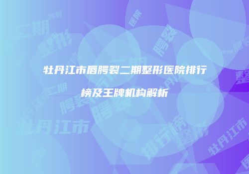 牡丹江市唇腭裂二期整形医院排行榜及王牌机构解析