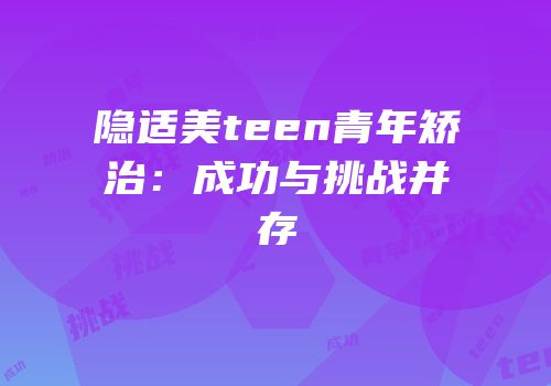 隐适美teen青年矫治：成功与挑战并存