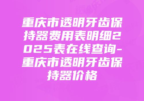 重庆市透明牙齿保持器费用表明细2025表在线查询-重庆市透明牙齿保持器价格