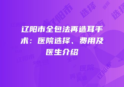 辽阳市全包法再造耳手术：医院选择、费用及医生介绍