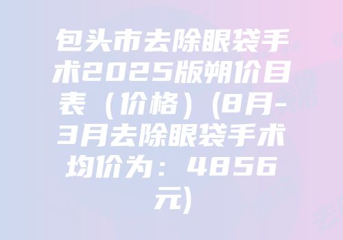包头市去除眼袋手术2025版朔价目表（价格）(8月-3月去除眼袋手术均价为：4856元)