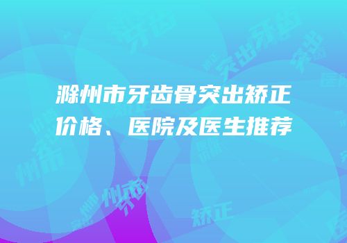 滁州市牙齿骨突出矫正价格、医院及医生推荐