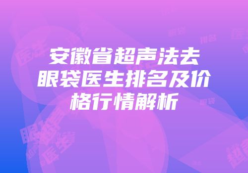 安徽省超声法去眼袋医生排名及价格行情解析