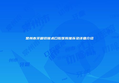 常州市牙龈切除术口腔医院推荐及详细介绍