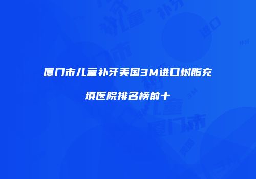 厦门市儿童补牙美国3M进口树脂充填医院排名榜前十
