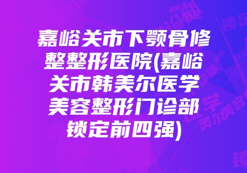 嘉峪关市下颚骨修整整形医院(嘉峪关市韩美尔医学美容整形门诊部锁定前四强)