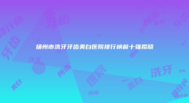 扬州市洗牙牙齿美白医院排行榜前十强揭晓