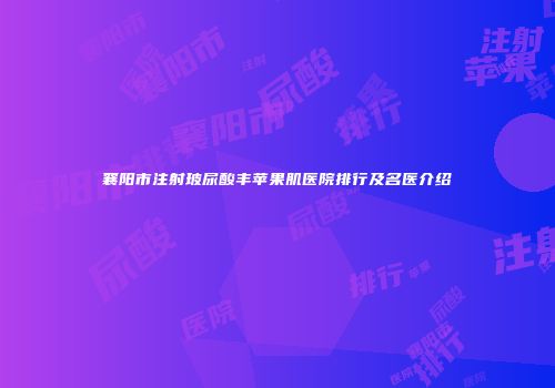 襄阳市注射玻尿酸丰苹果肌医院排行及名医介绍