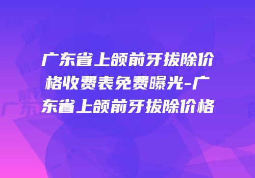 广东省上颌前牙拔除价格收费表免费曝光-广东省上颌前牙拔除价格