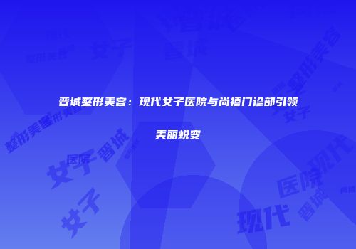 晋城整形美容：现代女子医院与尚禧门诊部引领美丽蜕变
