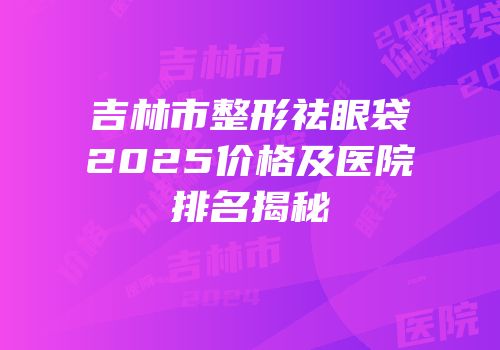 吉林市整形祛眼袋2025价格及医院排名揭秘