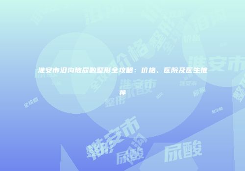 淮安市泪沟玻尿酸整形全攻略：价格、医院及医生推荐