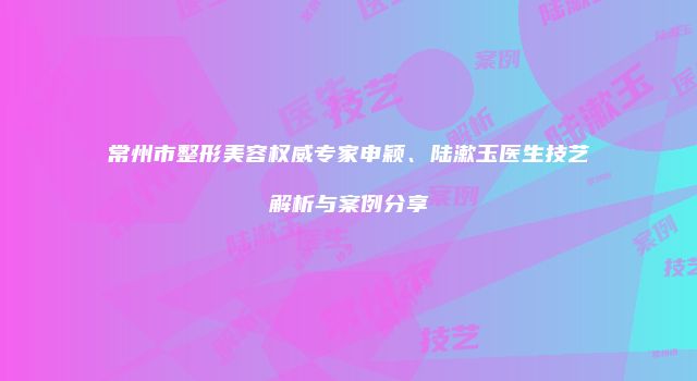 常州市整形美容权威专家申颖、陆漱玉医生技艺解析与案例分享