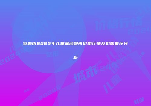 宣城市2025年儿童耳部整形价格行情及机构推荐分析