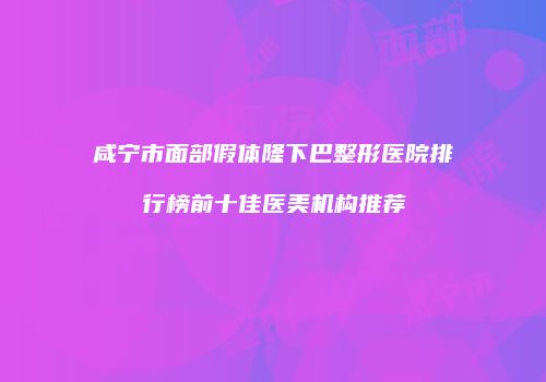咸宁市面部假体隆下巴整形医院排行榜前十佳医美机构推荐