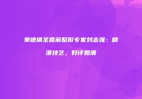 景德镇圣嘉丽整形专家刘志强：精湛技艺，好评如潮