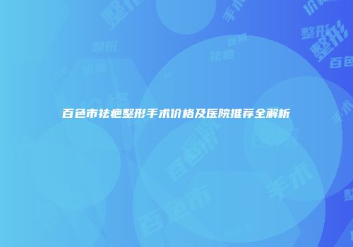 百色市祛疤整形手术价格及医院推荐全解析