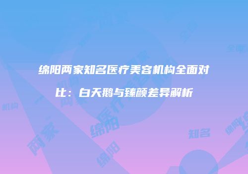 绵阳两家知名医疗美容机构全面对比：白天鹅与臻颜差异解析