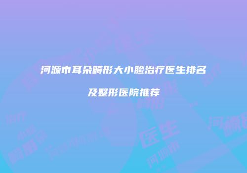 河源市耳朵畸形大小脸治疗医生排名及整形医院推荐