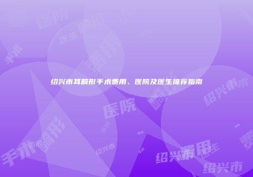 绍兴市耳畸形手术费用、医院及医生推荐指南