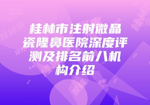 桂林市注射微晶瓷隆鼻医院深度评测及排名前八机构介绍