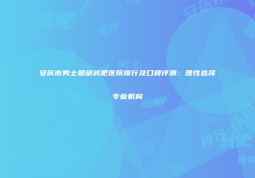 安庆市男士腿部减肥医院排行及口碑评测：理性选择专业机构