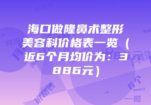 海口做隆鼻术整形美容科价格表一览（近6个月均价为：3886元）