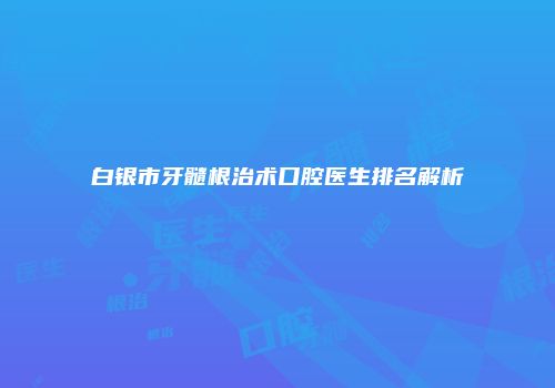 白银市牙髓根治术口腔医生排名解析