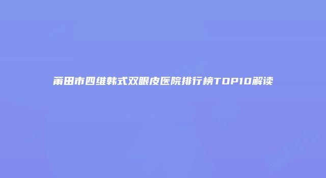 莆田市四维韩式双眼皮医院排行榜TOP10解读