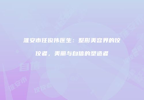 淮安市任俊伟医生：整形美容界的佼佼者，美丽与自信的塑造者