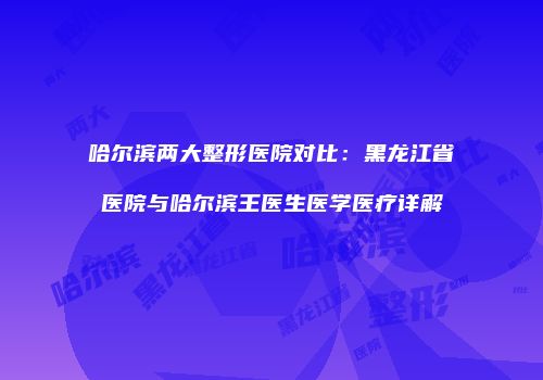 哈尔滨两大整形医院对比：黑龙江省医院与哈尔滨王医生医学医疗详解