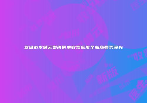 宣城市李峰云整形医生收费标准全新版强势曝光